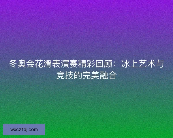 冬奥会花滑表演赛精彩回顾：冰上艺术与竞技的完美融合