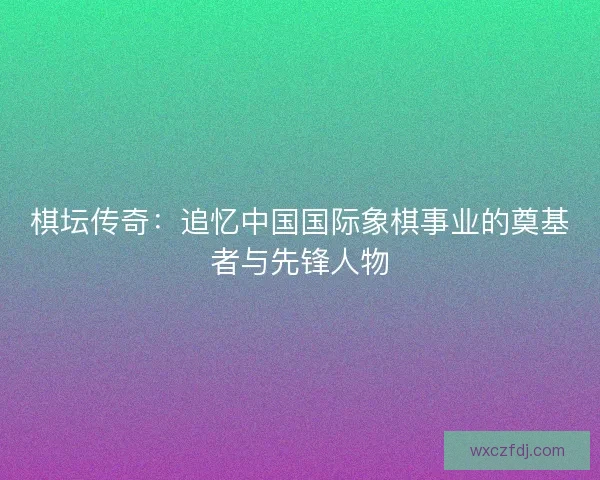 棋坛传奇：追忆中国国际象棋事业的奠基者与先锋人物