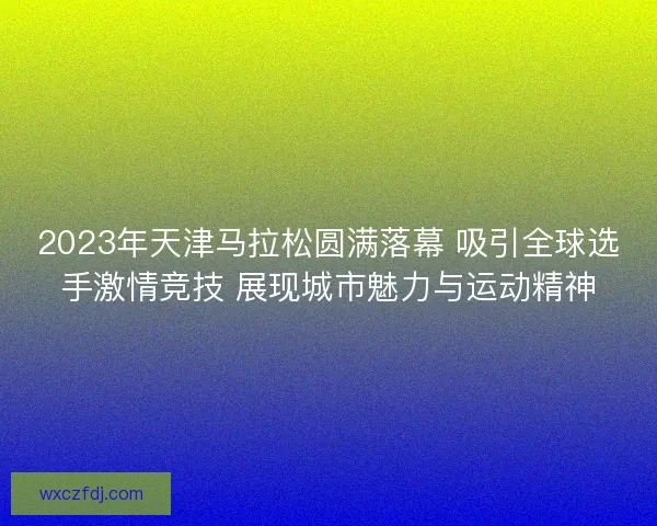 2023年天津马拉松圆满落幕 吸引全球选手激情竞技 展现城市魅力与运动精神