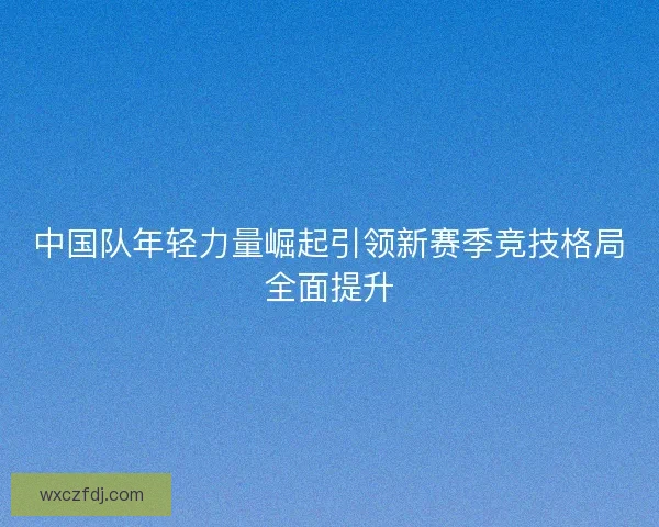 中国队年轻力量崛起引领新赛季竞技格局全面提升