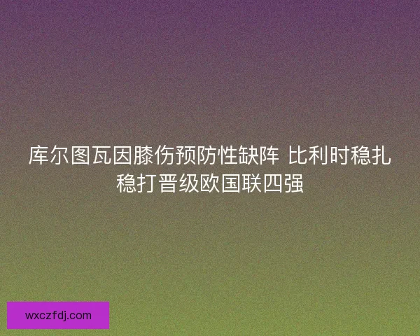 库尔图瓦因膝伤预防性缺阵 比利时稳扎稳打晋级欧国联四强