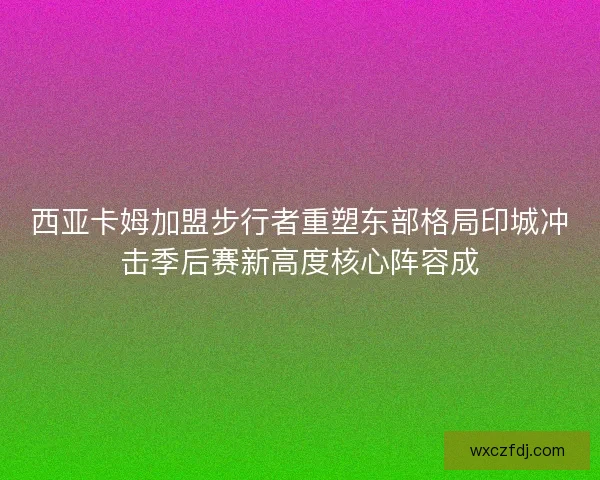 西亚卡姆加盟步行者重塑东部格局印城冲击季后赛新高度核心阵容成