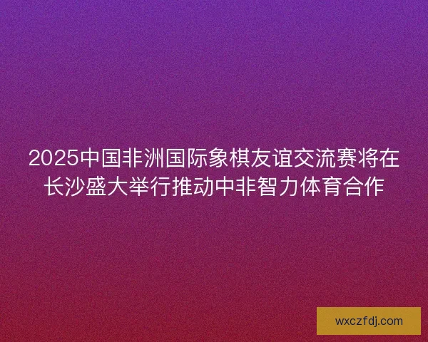2025中国非洲国际象棋友谊交流赛将在长沙盛大举行推动中非智力体育合作