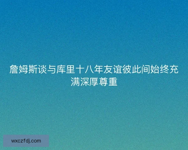 詹姆斯谈与库里十八年友谊彼此间始终充满深厚尊重