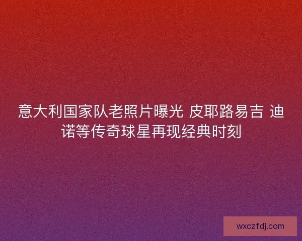 意大利国家队老照片曝光 皮耶路易吉 迪诺等传奇球星再现经典时刻