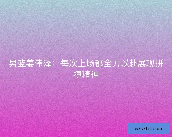 男篮姜伟泽：每次上场都全力以赴展现拼搏精神