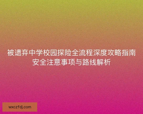 被遗弃中学校园探险全流程深度攻略指南安全注意事项与路线解析