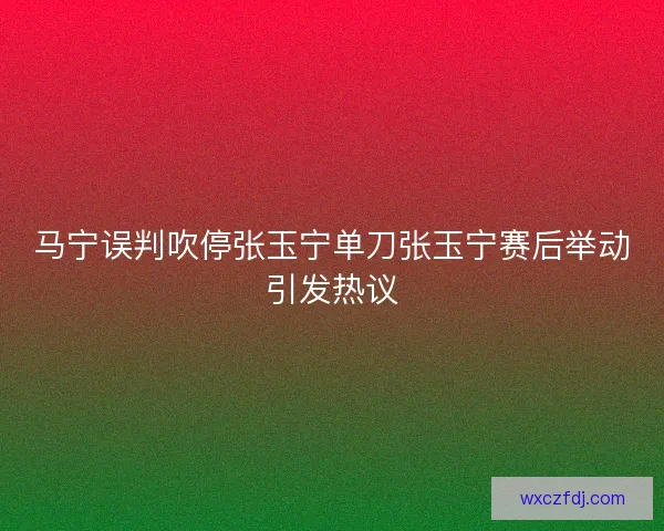 马宁误判吹停张玉宁单刀张玉宁赛后举动引发热议