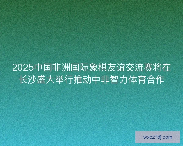 2025中国非洲国际象棋友谊交流赛将在长沙盛大举行推动中非智力体育合作