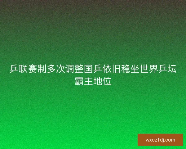 乒联赛制多次调整国乒依旧稳坐世界乒坛霸主地位