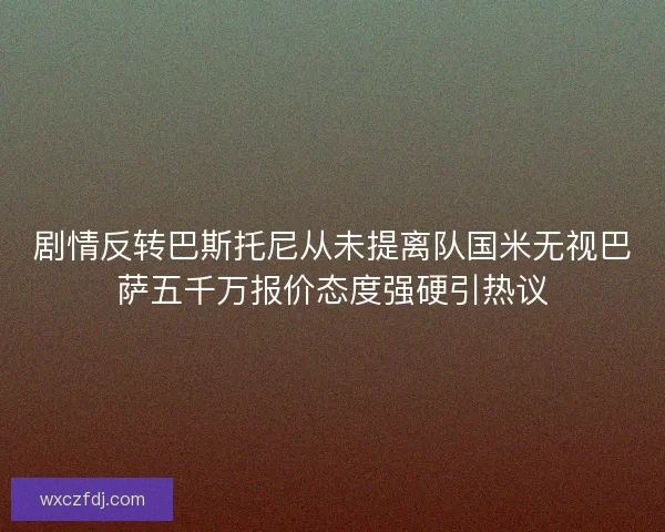 剧情反转巴斯托尼从未提离队国米无视巴萨五千万报价态度强硬引热议