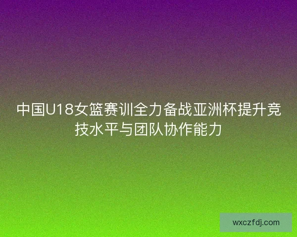 中国U18女篮赛训全力备战亚洲杯提升竞技水平与团队协作能力