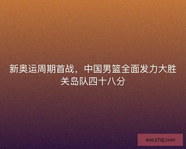 新奥运周期首战，中国男篮全面发力大胜关岛队四十八分