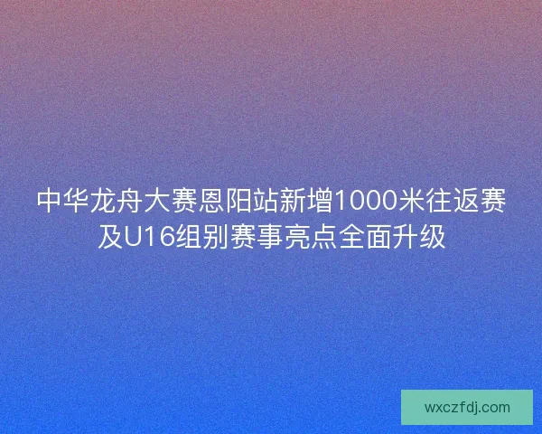 中华龙舟大赛恩阳站新增1000米往返赛及U16组别赛事亮点全面升级