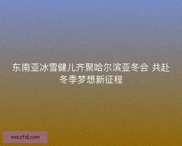 东南亚冰雪健儿齐聚哈尔滨亚冬会 共赴冬季梦想新征程